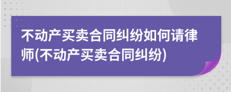 不动产买卖合同纠纷如何请律师(不动产买卖合同纠纷)