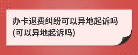 办卡退费纠纷可以异地起诉吗(可以异地起诉吗)