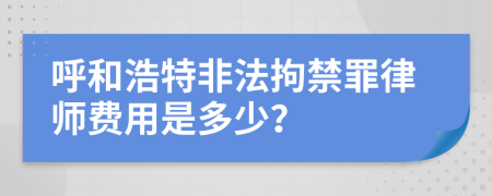 呼和浩特非法拘禁罪律师费用是多少？