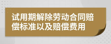 试用期解除劳动合同赔偿标准以及赔偿费用
