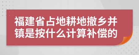 福建省占地耕地撤乡并镇是按什么计算补偿的