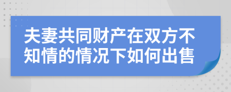 夫妻共同财产在双方不知情的情况下如何出售
