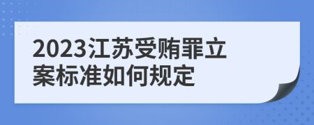 2023江苏受贿罪立案标准如何规定