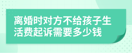 离婚时对方不给孩子生活费起诉需要多少钱