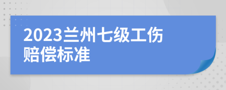 2023兰州七级工伤赔偿标准