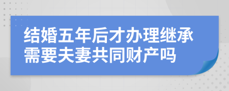 结婚五年后才办理继承需要夫妻共同财产吗