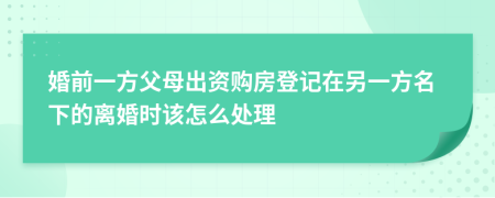 婚前一方父母出资购房登记在另一方名下的离婚时该怎么处理