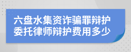 六盘水集资诈骗罪辩护委托律师辩护费用多少