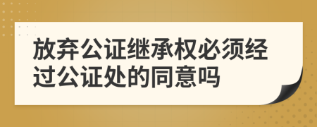 放弃公证继承权必须经过公证处的同意吗