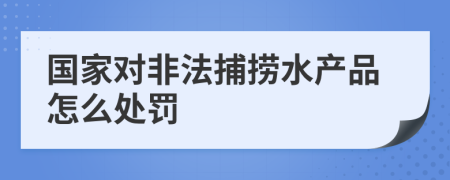 国家对非法捕捞水产品怎么处罚