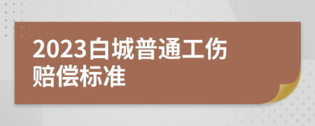 2023白城普通工伤赔偿标准