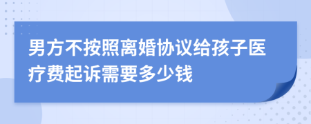 男方不按照离婚协议给孩子医疗费起诉需要多少钱