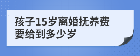 孩子15岁离婚抚养费要给到多少岁