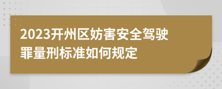 2023开州区妨害安全驾驶罪量刑标准如何规定