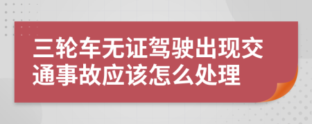 三轮车无证驾驶出现交通事故应该怎么处理