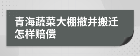 青海蔬菜大棚撤并搬迁怎样赔偿