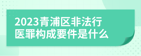 2023青浦区非法行医罪构成要件是什么