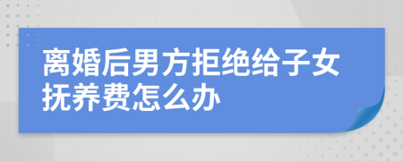 离婚后男方拒绝给子女抚养费怎么办