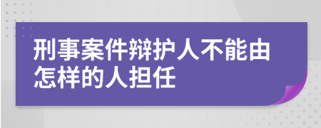 刑事案件辩护人不能由怎样的人担任