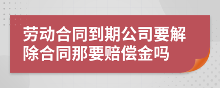 劳动合同到期公司要解除合同那要赔偿金吗