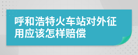 呼和浩特火车站对外征用应该怎样赔偿