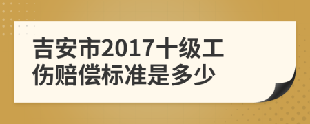 吉安市2017十级工伤赔偿标准是多少