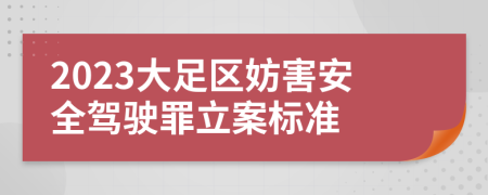 2023大足区妨害安全驾驶罪立案标准