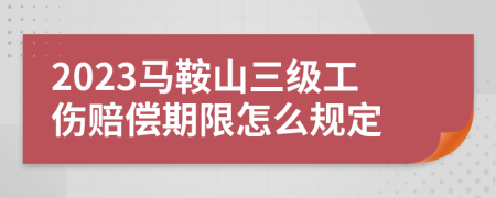 2023马鞍山三级工伤赔偿期限怎么规定