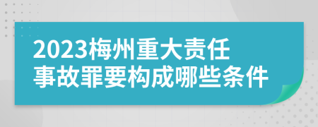 2023梅州重大责任事故罪要构成哪些条件