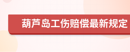 葫芦岛工伤赔偿最新规定