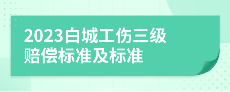 2023白城工伤三级赔偿标准及标准