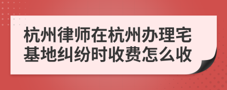 杭州律师在杭州办理宅基地纠纷时收费怎么收