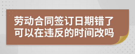 劳动合同签订日期错了可以在违反的时间改吗