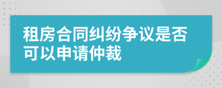 租房合同纠纷争议是否可以申请仲裁