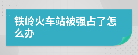 铁岭火车站被强占了怎么办