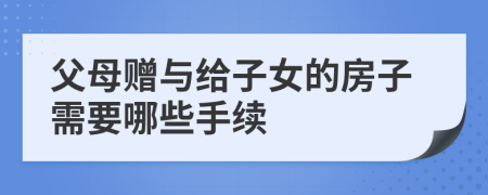 父母赠与给子女的房子需要哪些手续