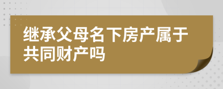 继承父母名下房产属于共同财产吗