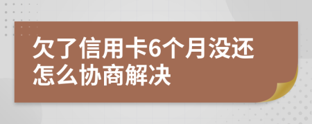 欠了信用卡6个月没还怎么协商解决