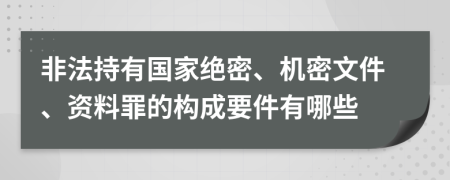 非法持有国家绝密、机密文件、资料罪的构成要件有哪些