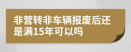 非营转非车辆报废后还是满15年可以吗