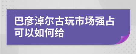 巴彦淖尔古玩市场强占可以如何给