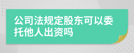 公司法规定股东可以委托他人出资吗