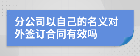 分公司以自己的名义对外签订合同有效吗