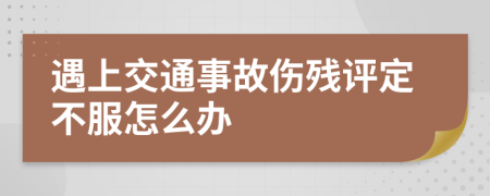 遇上交通事故伤残评定不服怎么办