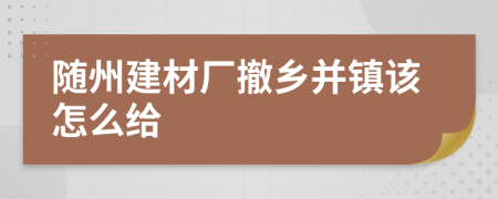 随州建材厂撤乡并镇该怎么给