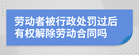 劳动者被行政处罚过后有权解除劳动合同吗