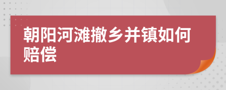 朝阳河滩撤乡并镇如何赔偿