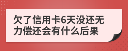 欠了信用卡6天没还无力偿还会有什么后果