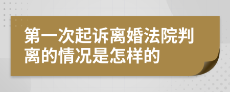 第一次起诉离婚法院判离的情况是怎样的