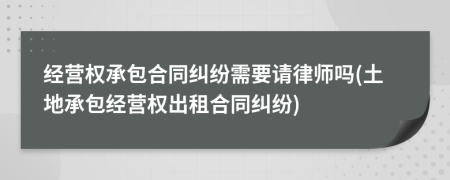 经营权承包合同纠纷需要请律师吗(土地承包经营权出租合同纠纷)